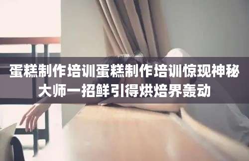 蛋糕制作培训蛋糕制作培训惊现神秘大师一招鲜引得烘焙界轰动