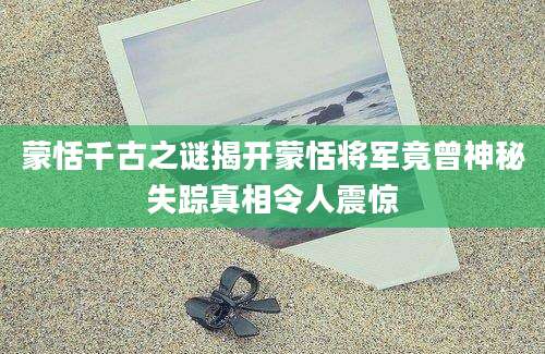 蒙恬千古之谜揭开蒙恬将军竟曾神秘失踪真相令人震惊