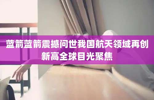 蓝箭蓝箭震撼问世我国航天领域再创新高全球目光聚焦