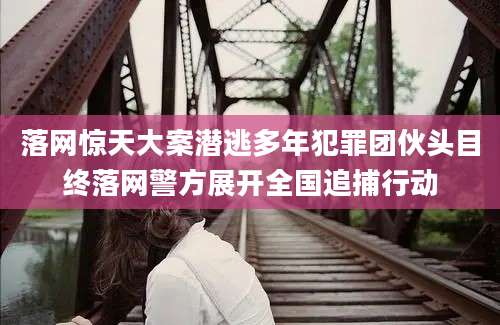 落网惊天大案潜逃多年犯罪团伙头目终落网警方展开全国追捕行动