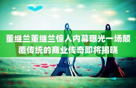 董继兰董继兰惊人内幕曝光一场颠覆传统的商业传奇即将揭晓