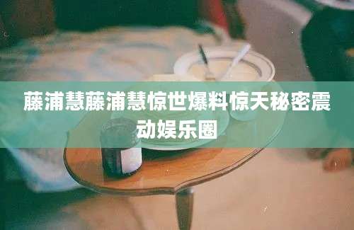 藤浦慧藤浦慧惊世爆料惊天秘密震动娱乐圈