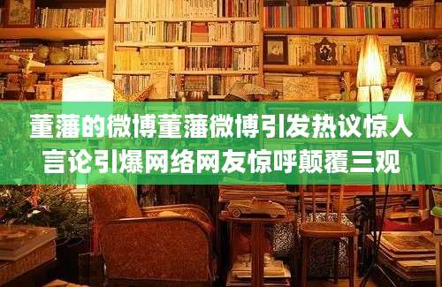 董藩的微博董藩微博引发热议惊人言论引爆网络网友惊呼颠覆三观