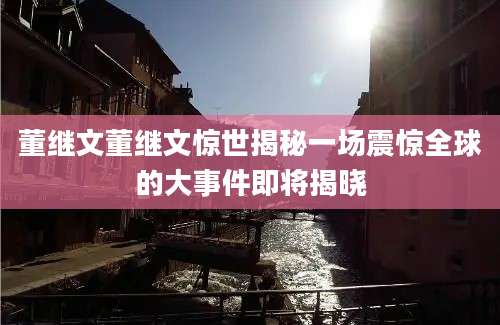 董继文董继文惊世揭秘一场震惊全球的大事件即将揭晓