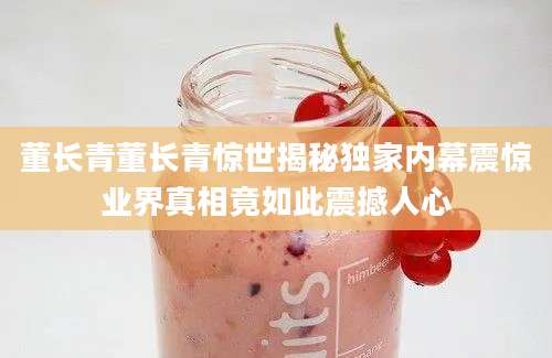 董长青董长青惊世揭秘独家内幕震惊业界真相竟如此震撼人心