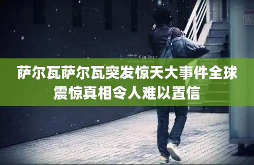 萨尔瓦萨尔瓦突发惊天大事件全球震惊真相令人难以置信