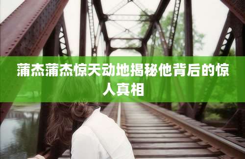 蒲杰蒲杰惊天动地揭秘他背后的惊人真相