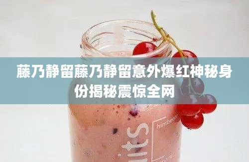 藤乃静留藤乃静留意外爆红神秘身份揭秘震惊全网