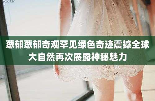 葱郁葱郁奇观罕见绿色奇迹震撼全球大自然再次展露神秘魅力