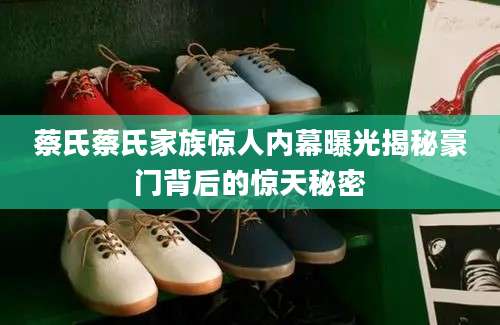 蔡氏蔡氏家族惊人内幕曝光揭秘豪门背后的惊天秘密