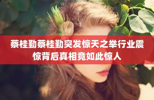 蔡桂勤蔡桂勤突发惊天之举行业震惊背后真相竟如此惊人