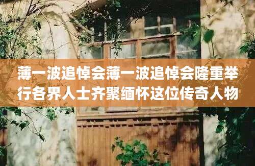 薄一波追悼会薄一波追悼会隆重举行各界人士齐聚缅怀这位传奇人物