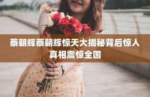 蔡朝辉蔡朝辉惊天大揭秘背后惊人真相震惊全国