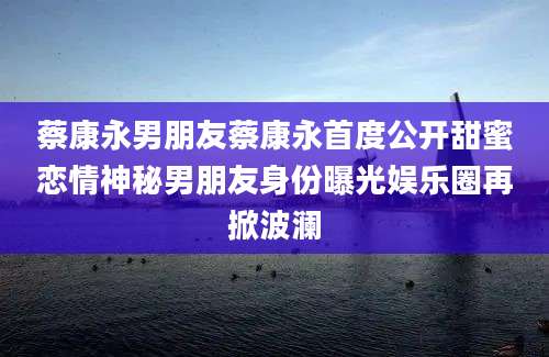 蔡康永男朋友蔡康永首度公开甜蜜恋情神秘男朋友身份曝光娱乐圈再掀波澜