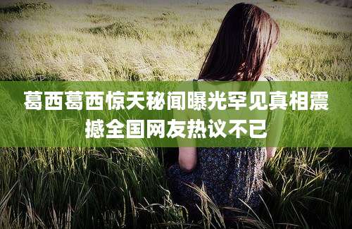 葛西葛西惊天秘闻曝光罕见真相震撼全国网友热议不已