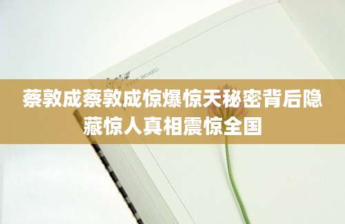 蔡敦成蔡敦成惊爆惊天秘密背后隐藏惊人真相震惊全国