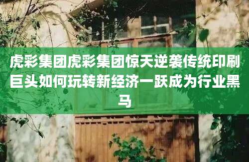虎彩集团虎彩集团惊天逆袭传统印刷巨头如何玩转新经济一跃成为行业黑马