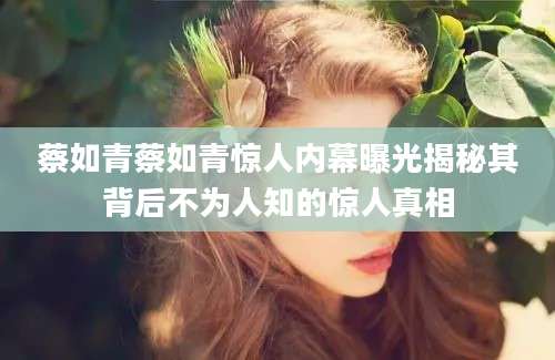 蔡如青蔡如青惊人内幕曝光揭秘其背后不为人知的惊人真相