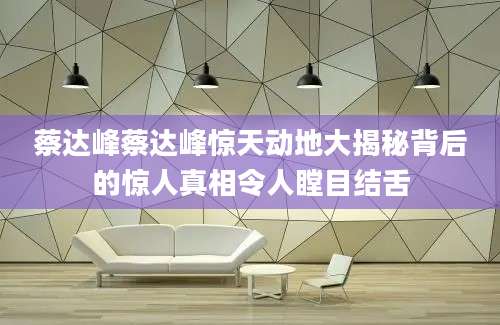 蔡达峰蔡达峰惊天动地大揭秘背后的惊人真相令人瞠目结舌