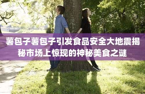 薯包子薯包子引发食品安全大地震揭秘市场上惊现的神秘美食之谜