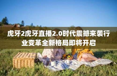 虎牙2虎牙直播2.0时代震撼来袭行业变革全新格局即将开启