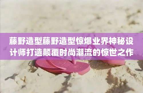 藤野造型藤野造型惊爆业界神秘设计师打造颠覆时尚潮流的惊世之作