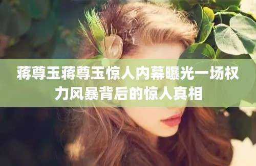 蒋尊玉蒋尊玉惊人内幕曝光一场权力风暴背后的惊人真相