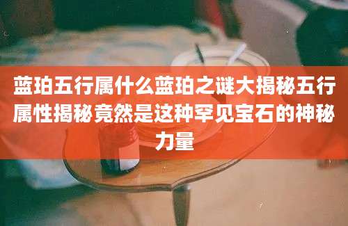 蓝珀五行属什么蓝珀之谜大揭秘五行属性揭秘竟然是这种罕见宝石的神秘力量