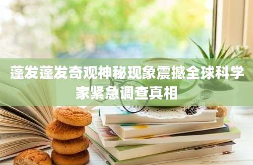蓬发蓬发奇观神秘现象震撼全球科学家紧急调查真相