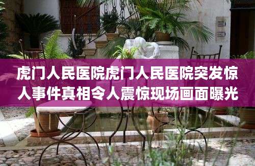 虎门人民医院虎门人民医院突发惊人事件真相令人震惊现场画面曝光