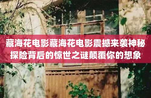 藏海花电影藏海花电影震撼来袭神秘探险背后的惊世之谜颠覆你的想象