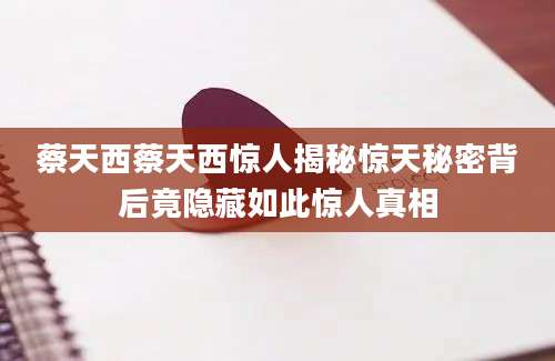 蔡天西蔡天西惊人揭秘惊天秘密背后竟隐藏如此惊人真相