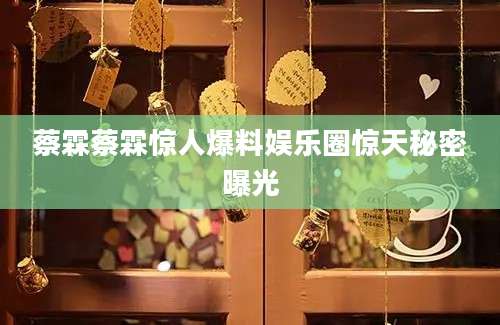 蔡霖蔡霖惊人爆料娱乐圈惊天秘密曝光
