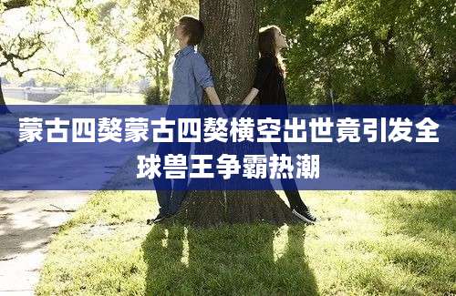 蒙古四獒蒙古四獒横空出世竟引发全球兽王争霸热潮