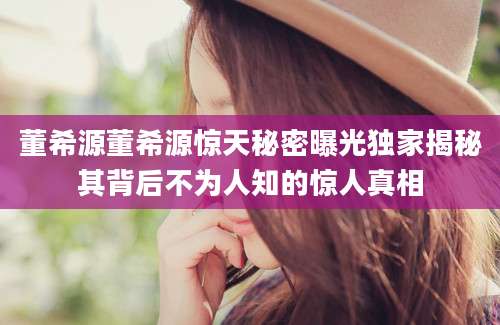 董希源董希源惊天秘密曝光独家揭秘其背后不为人知的惊人真相