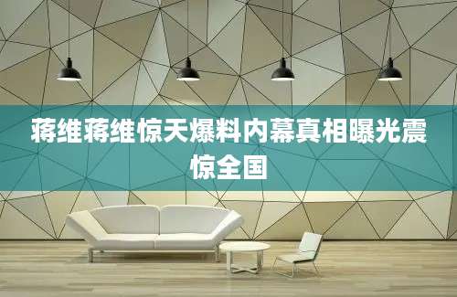 蒋维蒋维惊天爆料内幕真相曝光震惊全国
