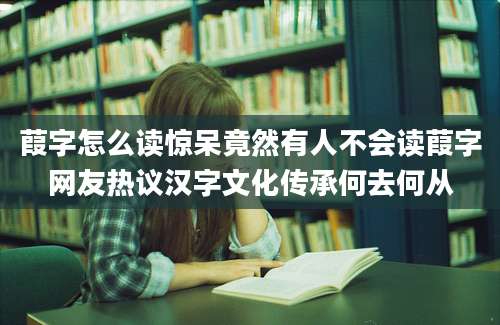 葭字怎么读惊呆竟然有人不会读葭字网友热议汉字文化传承何去何从