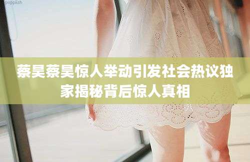 蔡昊蔡昊惊人举动引发社会热议独家揭秘背后惊人真相