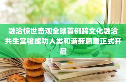 融洽惊世奇观全球首例跨文化融洽共生实验成功人类和谐新篇章正式开启