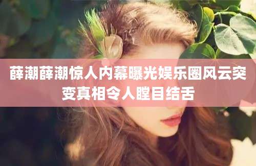 薛潮薛潮惊人内幕曝光娱乐圈风云突变真相令人瞠目结舌