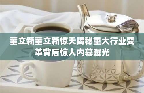 董立新董立新惊天揭秘重大行业变革背后惊人内幕曝光