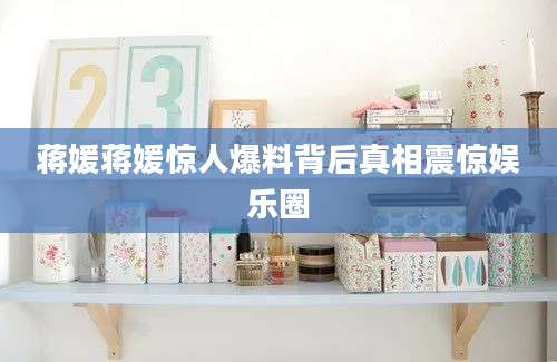 蒋媛蒋媛惊人爆料背后真相震惊娱乐圈