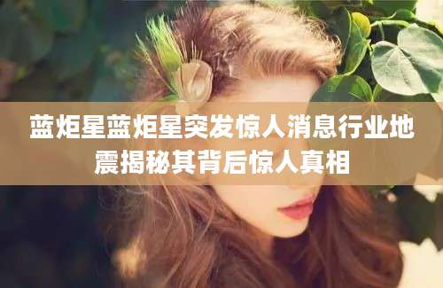 蓝炬星蓝炬星突发惊人消息行业地震揭秘其背后惊人真相