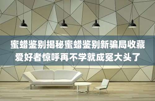蜜蜡鉴别揭秘蜜蜡鉴别新骗局收藏爱好者惊呼再不学就成冤大头了