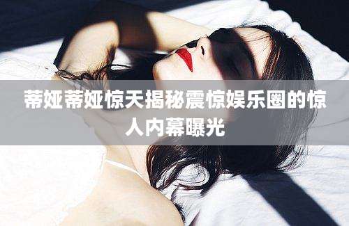 蒂娅蒂娅惊天揭秘震惊娱乐圈的惊人内幕曝光