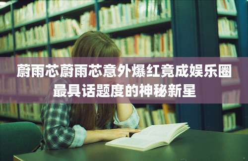 蔚雨芯蔚雨芯意外爆红竟成娱乐圈最具话题度的神秘新星