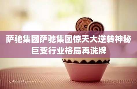 萨驰集团萨驰集团惊天大逆转神秘巨变行业格局再洗牌