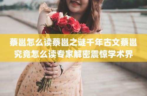 蔡邕怎么读蔡邕之谜千年古文蔡邕究竟怎么读专家解密震惊学术界