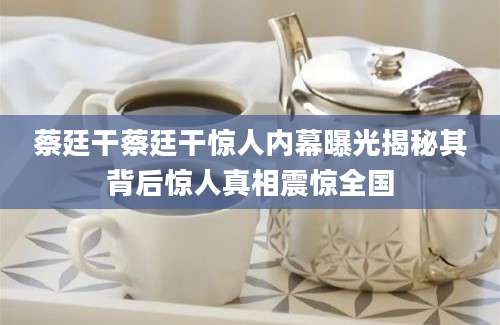蔡廷干蔡廷干惊人内幕曝光揭秘其背后惊人真相震惊全国