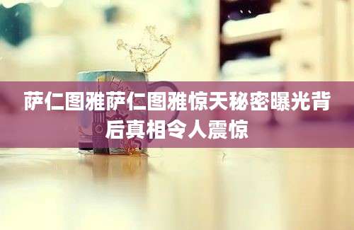 萨仁图雅萨仁图雅惊天秘密曝光背后真相令人震惊